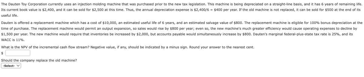 The Dauten Toy Corporation currently uses an injection molding machine that was purchased prior to the new tax legislation. This machine is being depreciated on a straight-line basis, and it has 6 years of remaining life.
Its current book value is $2,400, and it can be sold for $2,500 at this time. Thus, the annual depreciation expense is $2,400/6 = $400 per year. If the old machine is not replaced, it can be sold for $500 at the end of its
useful life.
Dauten is offered a replacement machine which has a cost of $10,000, an estimated useful life of 6 years, and an estimated salvage value of $800. The replacement machine is eligible for 100% bonus depreciation at the
time of purchase. The replacement machine would permit an output expansion, so sales would rise by $800 per year; even so, the new machine's much greater efficiency would cause operating expenses to decline by
$1,500 per year. The new machine would require that inventories be increased by $2,000, but accounts payable would simultaneously increase by $800. Dauten's marginal federal-plus-state tax rate is 25%, and its
WACC is 11%.
What is the NPV of the incremental cash flow stream? Negative value, if any, should be indicated by a minus sign. Round your answer to the nearest cent.
$
Should the company replace the old machine?
-Select- V