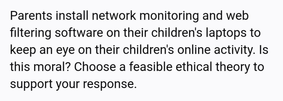 Parents install network monitoring and web
filtering software on their children's laptops to
keep an eye on their children's online activity. Is
this moral? Choose a feasible ethical theory to
support your response.
