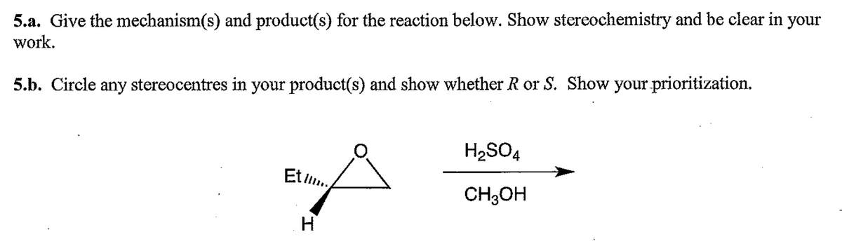 5.a. Give the mechanism(s) and product(s) for the reaction below. Show stereochemistry and be clear in your
work.
5.b. Circle any stereocentres in your product(s) and show whether R or S. Show your prioritization.
Et l....
H
H₂SO4
CH3OH