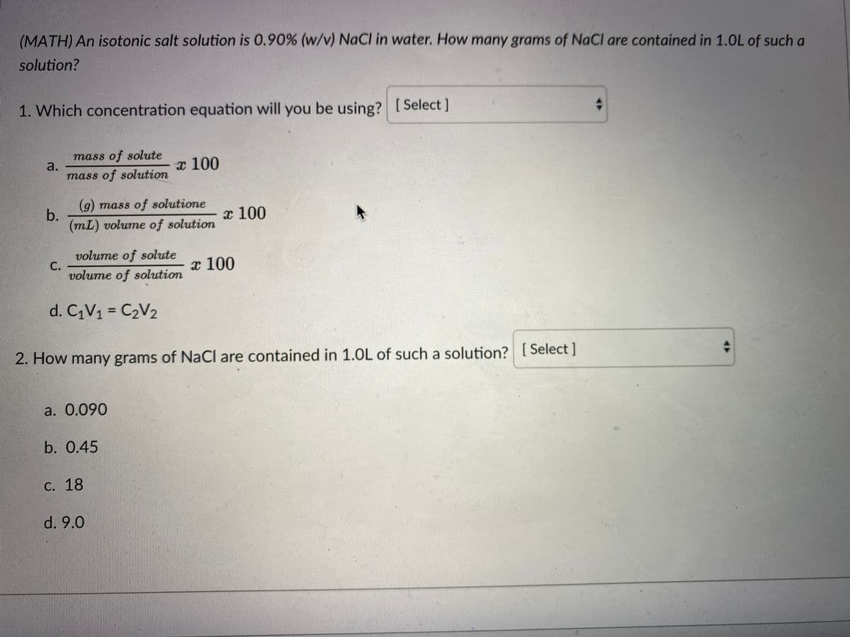 (MATH) An isotonic salt solution is 0.90% (w/v) NaCl in water. How many grams of NaCl are contained in 1.0L of such a
solution?
1. Which concentration equation will you be using? [ Select ]
mass of solute
a.
х 100
mass of solution
(g) mass of solutione
b.
(mL) volume of solution
x 100
volume of solute
С.
volume of solution
x 100
d. CV1 = C2V2
%3D
2. How many grams of NaCI are contained in 1.0L of such a solution? [
Select ]
a. 0.090
b. 0.45
С. 18
d. 9.0
