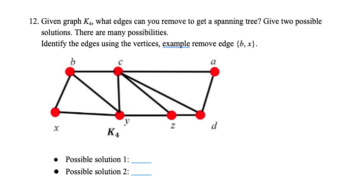 12. Given graph K4, what edges can you remove to get a spanning tree? Give two possible
solutions. There are many possibilities.
Identify the edges using the vertices, example remove edge {b, x}.
a
d
K4
Possible solution 1:
• Possible solution 2:
