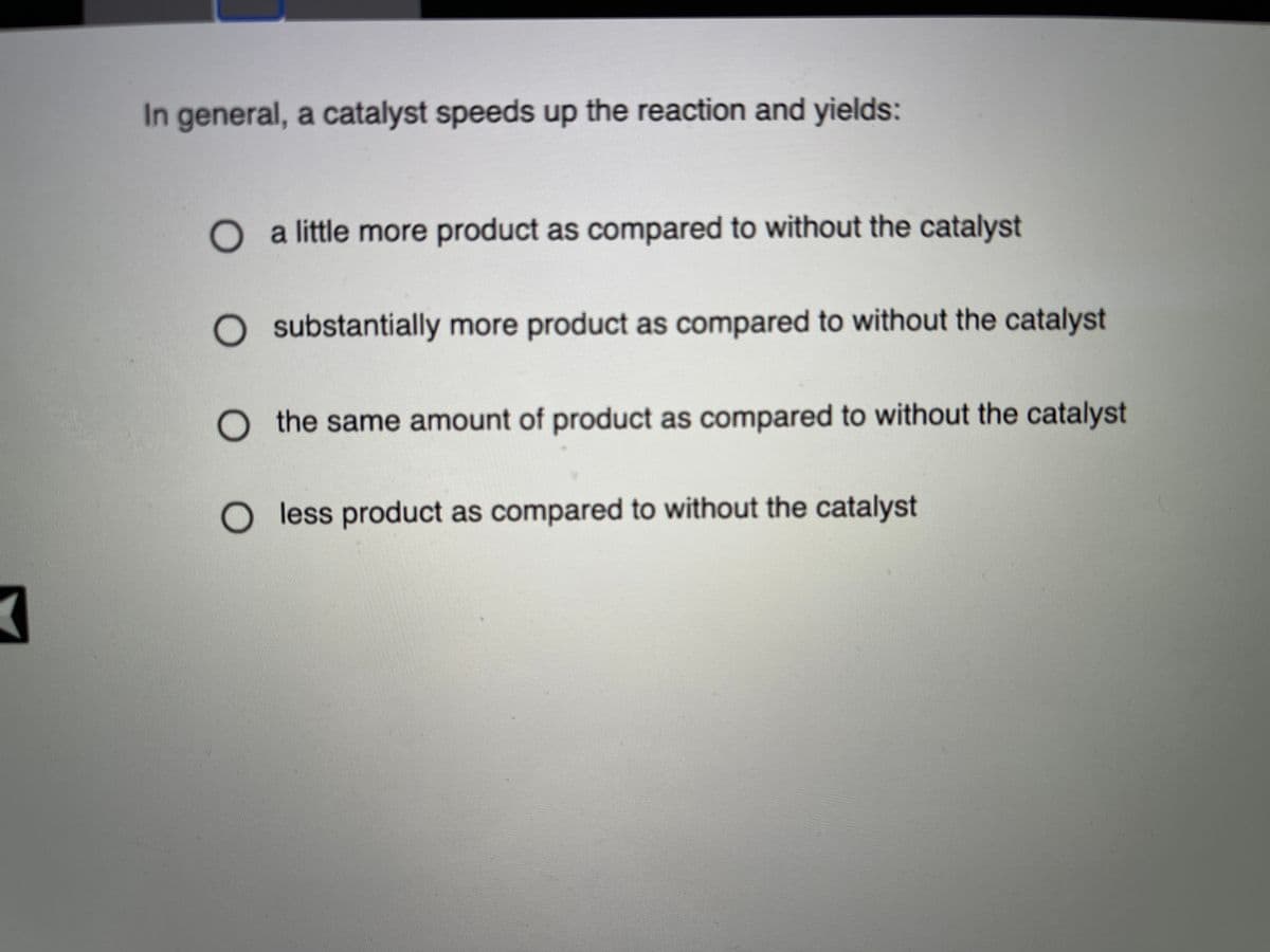 In general, a catalyst speeds up the reaction and yields:
O a little more product as compared to without the catalyst
O substantially more product as compared to without the catalyst
O the same amount of product as compared to without the catalyst
O less product as compared to without the catalyst
