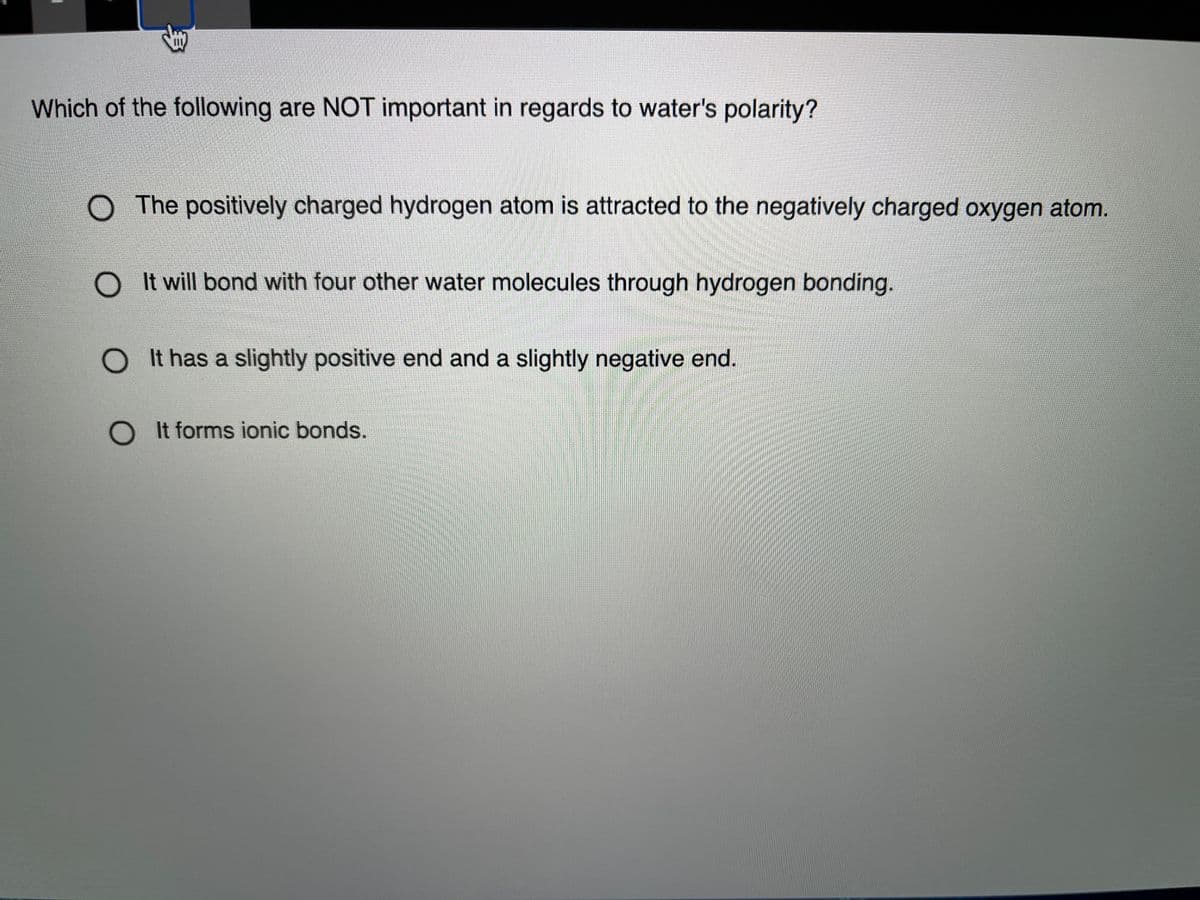 Which of the following are NOT important in regards to water's polarity?
O The positively charged hydrogen atom is attracted to the negatively charged oxygen atom.
It will bond with four other water molecules through hydrogen bonding.
It has a slightly positive end and a slightly negative end.
OIt forms ionic bonds.
多
