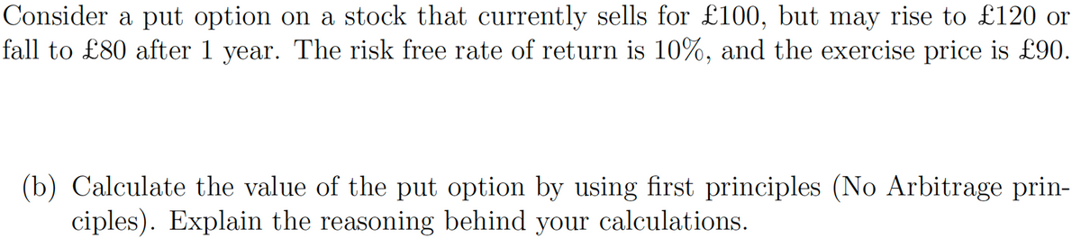 Consider a put option on a stock that currently sells for £100, but may rise to £120 or
fall to £80 after 1 year. The risk free rate of return is 10%, and the exercise price is £90.
(b) Calculate the value of the put option by using first principles (No Arbitrage prin-
ciples). Explain the reasoning behind your calculations.