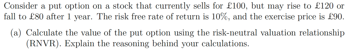 Consider a put option on a stock that currently sells for £100, but may rise to £120 or
fall to £80 after 1 year. The risk free rate of return is 10%, and the exercise price is £90.
(a) Calculate the value of the put option using the risk-neutral valuation relationship
(RNVR). Explain the reasoning behind your calculations.