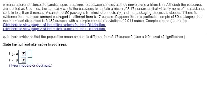 A manufacturer of chocolate candies uses machines to package candies as they move along a filling line. Although the packages
are labeled as 8 ounces, the company wants the packages to contain a mean of 8.17 ounces so that virtually none of the packages
contain less than 8 ounces. A sample of 50 packages is selected periodically, and the packaging process is stopped if there is
evidence that the mean amount packaged is different from 8.17 ounces. Suppose that in a particular sample of 50 packages, the
mean amount dispensed is 8.159 ounces, with a sample standard deviation of 0.044 ounce. Complete parts (a) and (b).
Click here to view page 1 of the critical values for the t Distribution.
Click here to view Rage 2 of the critical values for the t Distribution.
a. Is there evidence that the population mean amount is different from 8.17 ounces? (Use a 0.01 level of significance.)
State the null and alternative hypotheses.
Họ: H
H1:
(Type integers or decimals.)
