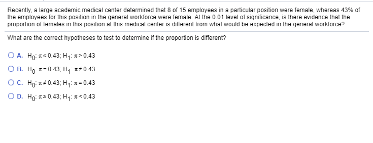 Recently, a large academic medical center determined that 8 of 15 employees in a particular position were female, whereas 43% of
the employees for this position in the general workforce were female. At the 0.01 level of significance, is there evidence that the
proportion of females in this position at this medical center is different from what would be expected in the general workforce?
What are the correct hypotheses to test to determine if the proportion is different?
O A. Ho: Is0.43; Hq: a>0.43
О в. Но я-0.43; на #0.43
OC. Họ x#0.43; H7: x= 0.43
O D. Ho: 12 0.43; H4: x < 0.43
