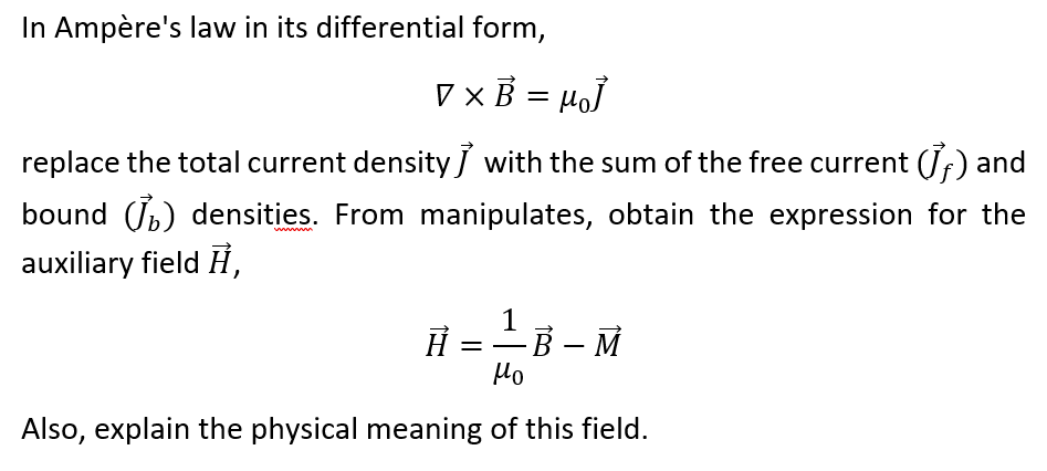 In Ampère's law in its differential form,
V ×B = µoJ
replace the total current density J with the sum of the free current (Jf) and
bound (Jb) densities. From manipulates, obtain the expression for the
wwwm
auxiliary field H,
1
Ħ =-B – M
Ho
Also, explain the physical meaning of this field.
