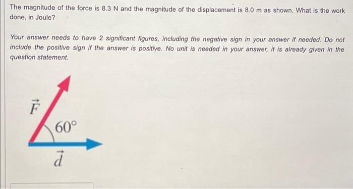 The magnitude of the force is 8.3N and the magnitude of the displacement is 8.0 m as shown. What is the work
done, in Joule?
Your answer needs to have 2 significant figures, including the negative sign in your answer if needed. Do not
include the positive sign if the answer is positive. No unit is needed in your answer, it is already given in the
question statement.
60°
