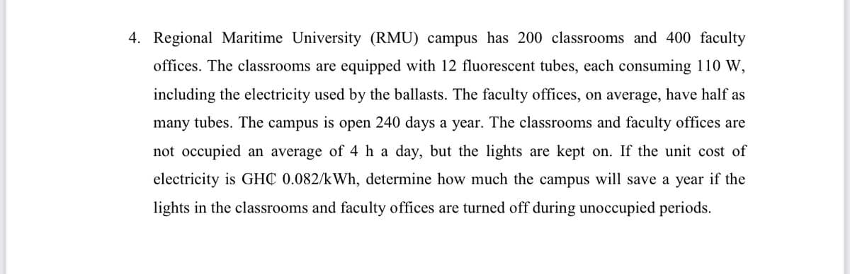 4. Regional Maritime University (RMU) campus has 200 classrooms and 400 faculty
offices. The classrooms are equipped with 12 fluorescent tubes, each consuming 110 W,
including the electricity used by the ballasts. The faculty offices, on average, have half as
many tubes. The campus is open 240 days a year. The classrooms and faculty offices are
not occupied an average of 4 ha day, but the lights are kept on. If the unit cost of
electricity is GHC 0.082/kWh, determine how much the campus will save a year if the
lights in the classrooms and faculty offices are turned off during unoccupied periods.
