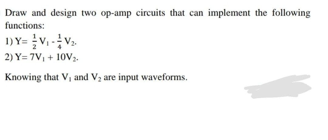 Draw and design two op-amp circuits that can implement the following
functions:
1) Y= = V₁ -² V₂.
2
4
2) Y=7V₁ + 10V2.
Knowing that V₁ and V₂ are input waveforms.