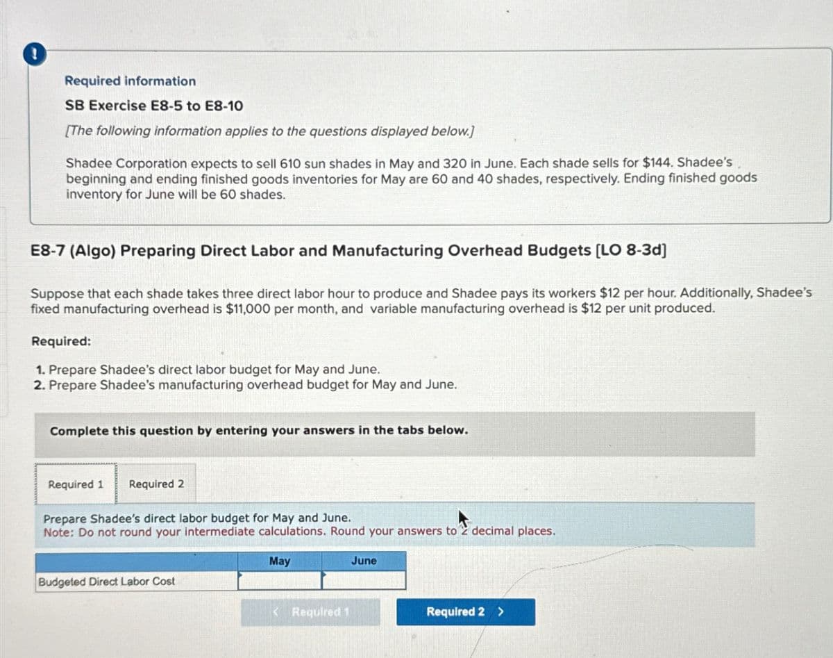 Required information
SB Exercise E8-5 to E8-10
[The following information applies to the questions displayed below.]
Shadee Corporation expects to sell 610 sun shades in May and 320 in June. Each shade sells for $144. Shadee's
beginning and ending finished goods inventories for May are 60 and 40 shades, respectively. Ending finished goods
inventory for June will be 60 shades.
E8-7 (Algo) Preparing Direct Labor and Manufacturing Overhead Budgets [LO 8-3d]
Suppose that each shade takes three direct labor hour to produce and Shadee pays its workers $12 per hour. Additionally, Shadee's
fixed manufacturing overhead is $11,000 per month, and variable manufacturing overhead is $12 per unit produced.
Required:
1. Prepare Shadee's direct labor budget for May and June.
2. Prepare Shadee's manufacturing overhead budget for May and June.
Complete this question by entering your answers in the tabs below.
Required 1
Required 2
Prepare Shadee's direct labor budget for May and June.
Note: Do not round your intermediate calculations. Round your answers to 2 decimal places.
Budgeted Direct Labor Cost
May
June
<Required 1
Required 2 >