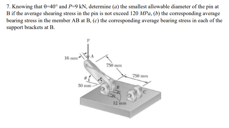 7. Knowing that 0=40° and P=9 kN, determine (a) the smallest allowable diameter of the pin at
Bif the average shearing stress in the pin is not exceed 120 MPa, (b) the corresponding average
bearing stress in the member AB at B, (c) the corresponding average bearing stress in each of the
support brackets at B.
P
16 mm
750 mm
750 mm
50 mm-
12 inm
