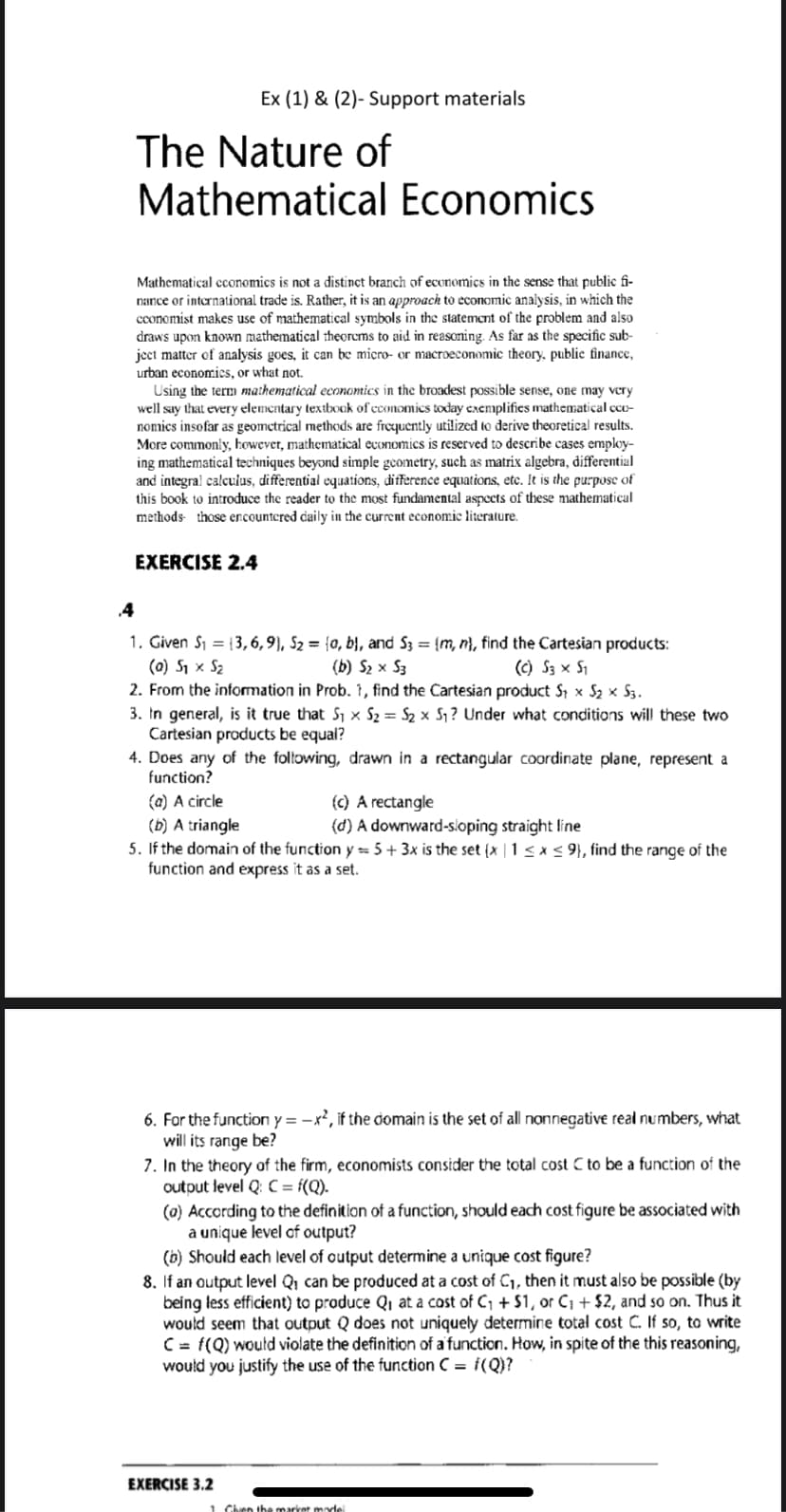 Ex (1) & (2)- Support materials
The Nature of
Mathematical Economics
Mathematical cconomics is not a distinct branch of economics in the sense that public fi-
nance or international trade is. Rather, it is an approach to economic analysis, in which the
conomist makes use of mathematical symbols in the statement of the problem and also
draws upon known mathematical theorcms to aid in reasoning. As far as the specific sub-
ject matter of analysis goes, it can be miero- or macroeconomic theory, public finance,
urban economies, or what not.
Using the term mathematical economics in the broacdest possible sense, one may very
well say that every elementary textbook of economics today exemplifies mathematical cco-
nomics insofar as geometrical methods are frequently utilized to derive theoretical results.
More commonly, however, mathematical economics is reserved to describe cases employ-
ing mathematical techniques beyond simple gcometry, such as matrix algebra, differential
and integral calculus, differential equations, difference equations, ete. It is the purpose of
this book to introduce the reader to the most fundamental aspects of these mathematical
methods- those encountered caily in the current economic literature.
EXERCISE 2.4
4
1. Given S1 = {3,6,9}, S2 = {0, b}, and S3 = {m, n}, find the Cartesian products:
(0) S1 x S2
2. From the information in Prob. 1, find the Cartesian product S1 x S2 x S3.
3. In general, is it true that S1 × S2 = S2 x S1? Under what conditions will these two
Cartesian products be equal?
4. Does any of the following, drawn in a rectangular coordinate plane, represent a
(b) S2 x S3
(c) S3 x S1
function?
(a) A circle
(b) A triangle
5. If the domain of the function y = 5+ 3x is the set (x | 1 < x < 9}, find the range of the
function and express it as a set.
(c) A rectangle
(d) A downward-sloping straight line
6. For the function y = -x², if the domain is the set of all nonnegative real numbers, what
will its range be?
7. In the theory of the firm, economists consider the total cost C to be a function of the
output level Q: C = f(Q).
(a) According to the definition of a function, should each cost figure be associated with
a unique level of output?
(b) Should each level of output determine a unique cost figure?
8. If an output level Qi can be produced at a cost of C1, then it must also be possible (by
being less efficient) to produce Q, at a cost of C, + $1, or Ci + $2, and so on. Thus it
would seem that output Q does not uniquely determine total cost C. If so, to write
C = f(Q) woutd violate the definition of a function. How, in spite of the this reasoning,
would you justify the use of the function C = i(Q)?
EXERCISE 3.2
1 Chen the market mode
