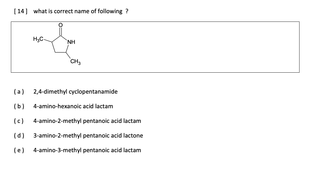 [14] what is correct name of following ?
H3C-
NH
CH3
(a)
2,4-dimethyl cyclopentanamide
(b)
4-amino-hexanoic acid lactam
(c)
4-amino-2-methyl pentanoic acid lactam
(d)
3-amino-2-methyl pentanoic acid lactone
(e)
4-amino-3-methyl pentanoic acid lactam

