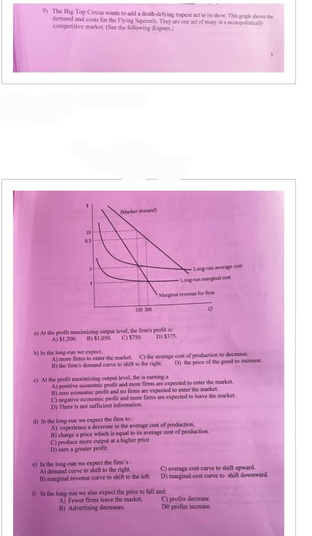 9) The Big Top Circus wants to add a death-defying trapeze act to its show. This graph shows the
demand and costs for the Flying Squirrels. They are one act of many in a monopolistically
competitive market. (See the following diagram.)
10
8.5
5
(Market demand)
250 300
a) At the profit maximizing output level, the firm's profit is:
A) $1,200. B) $1,050. C) $750. D) $375.
Marginal revenue for firm
d) In the long-run we expect the firm to::
Long-run average cost
Long-run marginal cost
b) In the long-run we expect:
A) more firms to enter the market. C) the average cost of production to decrease.
B) the firm's demand curve to shift to the right.
D) the price of the good to increase.
c) At the profit maximizing output level, the is earning a
A) positive economic profit and more firms are expected to enter the market.
Q
B) zero economic profit and no firms are expected to enter the market.
C) negative economic profit and more firms are expected to leave the market.
D) There is not sufficient information.
e) In the long-run we expect the firm's:
A) demand curve to shift to the right.
B) marginal revenue curve to shift to the left.
A). experience a decrease in the average cost of production.
B) charge a price which is equal to its average cost of production.
C) produce more output at a higher price
D) carn a greater profit.
f) In the long-run we also expect the price to fall and:
A) Fewer firms leave the market.
B) Advertising decreases.
C) average cost curve to shift upward.
D) marginal cost curve to shift downward.
C) profits decrease.
DO profits increase.