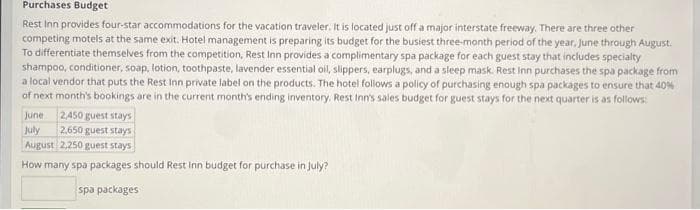 Purchases Budget
Rest Inn provides four-star accommodations for the vacation traveler. It is located just off a major interstate freeway. There are three other
competing motels at the same exit. Hotel management is preparing its budget for the busiest three-month period of the year, June through August.
To differentiate themselves from the competition, Rest Inn provides a complimentary spa package for each guest stay that includes specialty
shampoo, conditioner, soap, lotion, toothpaste, lavender essential oil, slippers, earplugs, and a sleep mask. Rest Inn purchases the spa package from
a local vendor that puts the Rest Inn private label on the products. The hotel follows a policy of purchasing enough spa packages to ensure that 40%
of next month's bookings are in the current month's ending inventory. Rest Inn's sales budget for guest stays for the next quarter is as follows:
2,450 guest stays
June
July 2,650 guest stays
August 2,250 guest stays
How many spa packages should Rest Inn budget for purchase in July?
spa packages