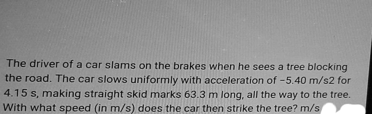 The driver of a car slams on the brakes when he sees a tree blocking
the road. The car slows uniformly with acceleration of -5.40 m/s2 for
4.15 s, making straight skid marks 63.3 m long, all the way to the tree.
With what speed (in m/s) does the car then strike the tree? m/s
