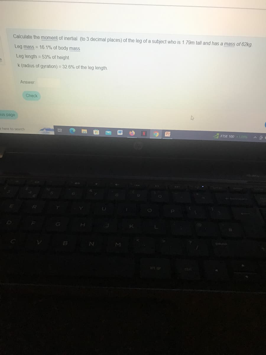 n
Calculate the moment of inertial (to 3 decimal places) of the leg of a subject who is 1.79m tall and has a mass of 62kg.
Leg mass= 16.1% of body mass
Leg length = 53% of height
k (radius of gyration) = 32.6% of the leg length.
bus page
e here to search
E
Answer:
C
Check
R
F
V
5
D
T
B
Y
H
N
8
M
N O
O
Ps
P
4
FTSE 100 +1.09% A
pause
