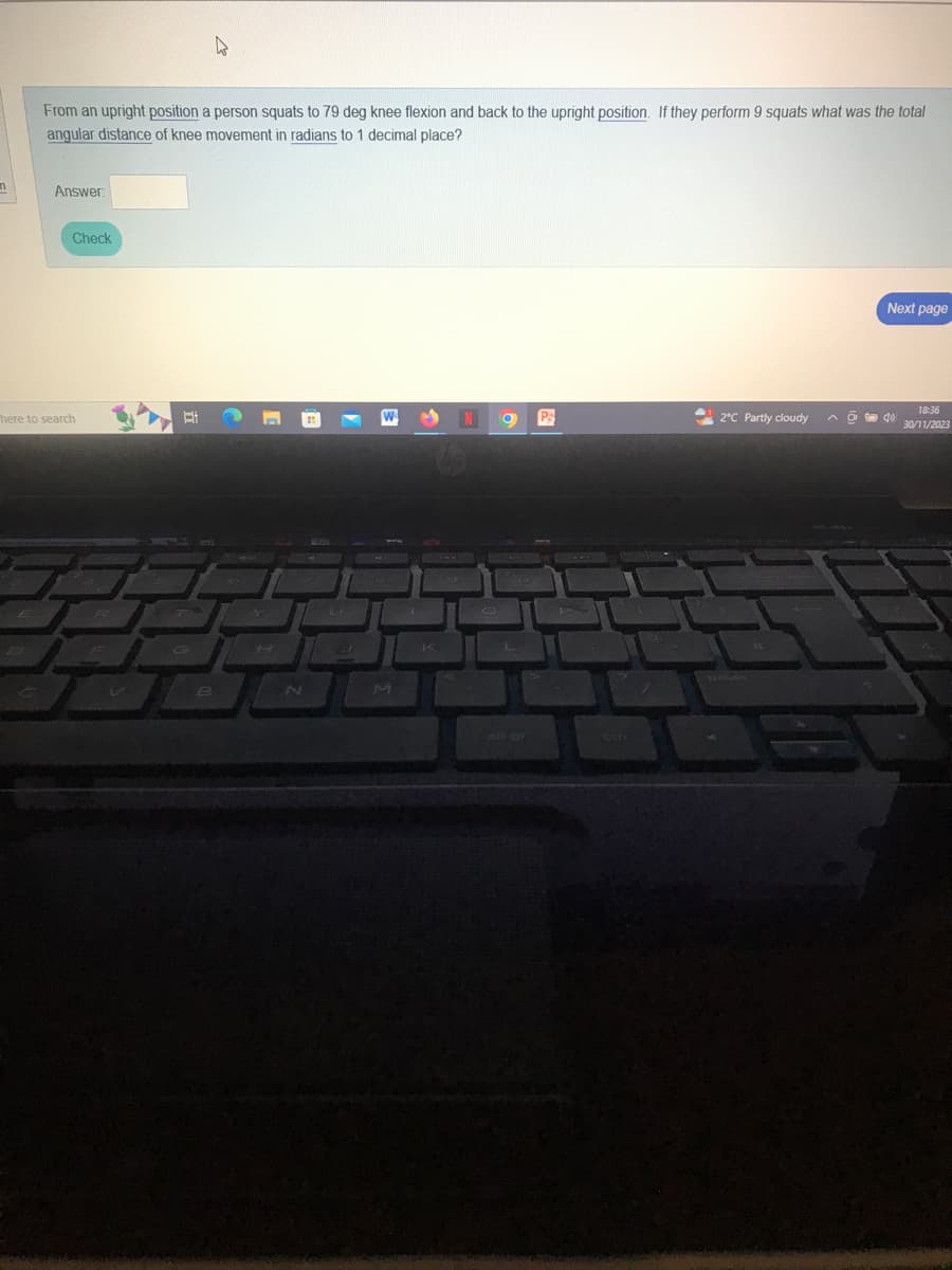n
From an upright position a person squats to 79 deg knee flexion and back to the upright position. If they perform 9 squats what was the total
angular distance of knee movement in radians to 1 decimal place?
Answer:
Check
here to search
B
D
M
N
Ps
2°C Partly cloudy
Next page
@940
18:36
30/11/2023