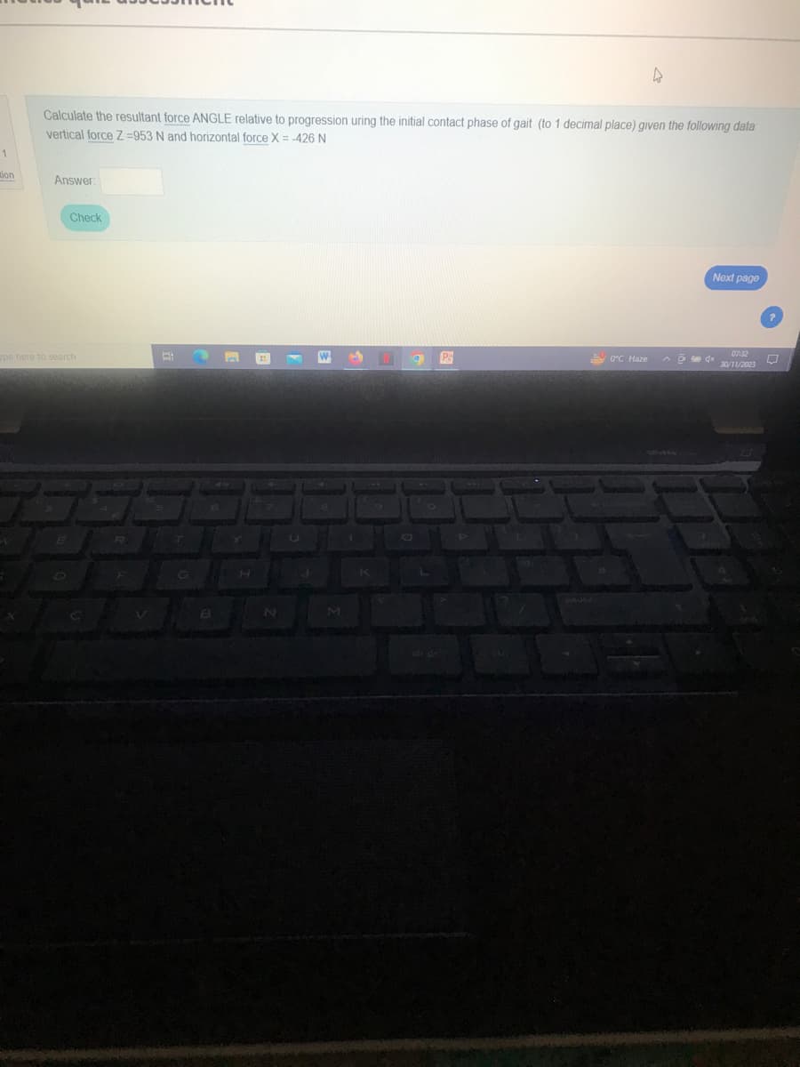 1
tion
Calculate the resultant force ANGLE relative to progression uring the initial contact phase of gait (to 1 decimal place) given the following data
vertical force Z=953 N and horizontal force X = -426 N
Answer:
Check
pe here to search
E
R
V
18
T
E
H
N
U
J
M
Ps
4
0°C Haze
Next page
07:32
30/11/2023
^ x
0
