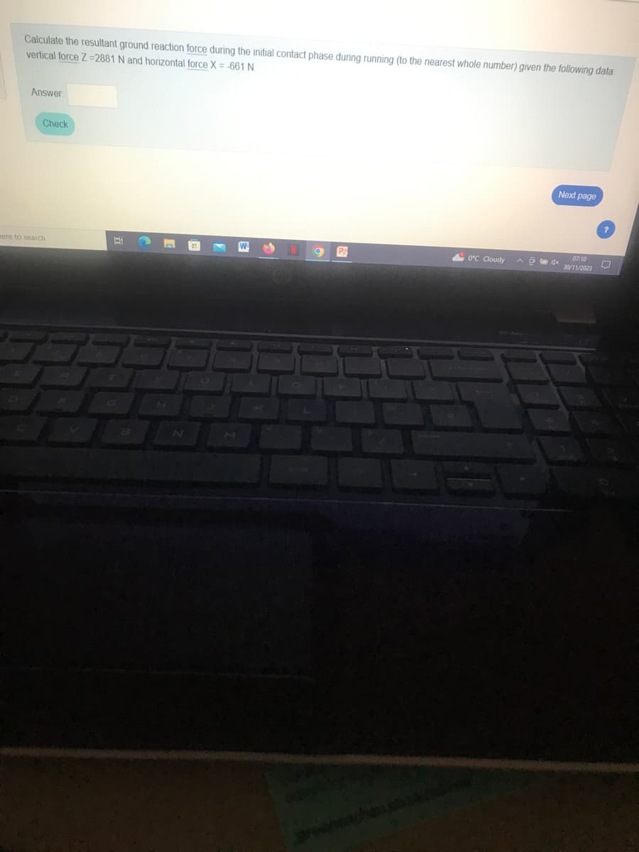 Calculate the resultant ground reaction force during the initial contact phase during running (to the nearest whole number) given the following data:
vertical force Z=2881 N and horizontal force X = -661 N
Answer
Check
mere to search
Et
B
M
W M
O
P
Breen
J
0°C Cloudy
Next page
^ō 4x
07:10
O
30/11/2023