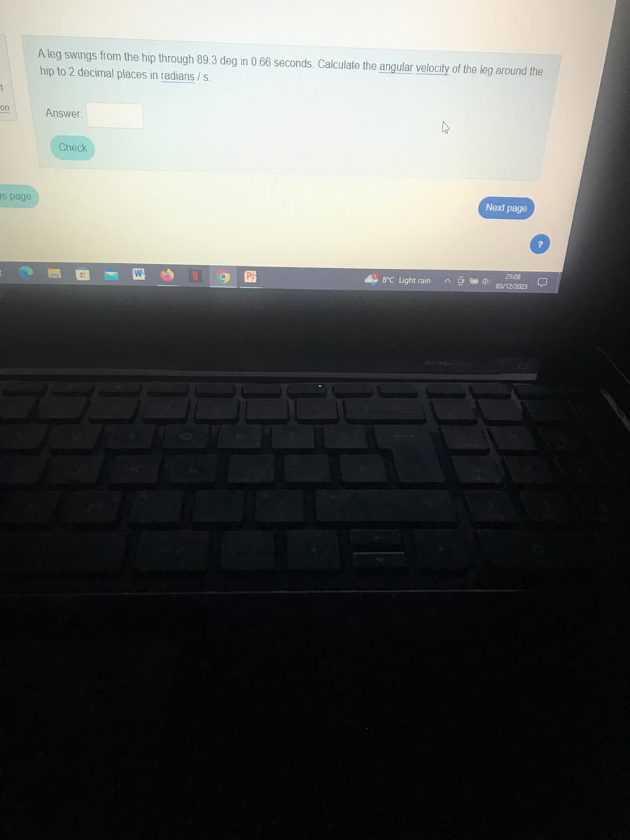 1
on
s page
A leg swings from the hip through 89.3 deg in 0.66 seconds. Calculate the angular velocity of the leg around the
hip to 2 decimal places in radians / s.
Answer:
Check
N
P
4
Next page
8°C Light rain A4
21:08
03/12/2023
Q