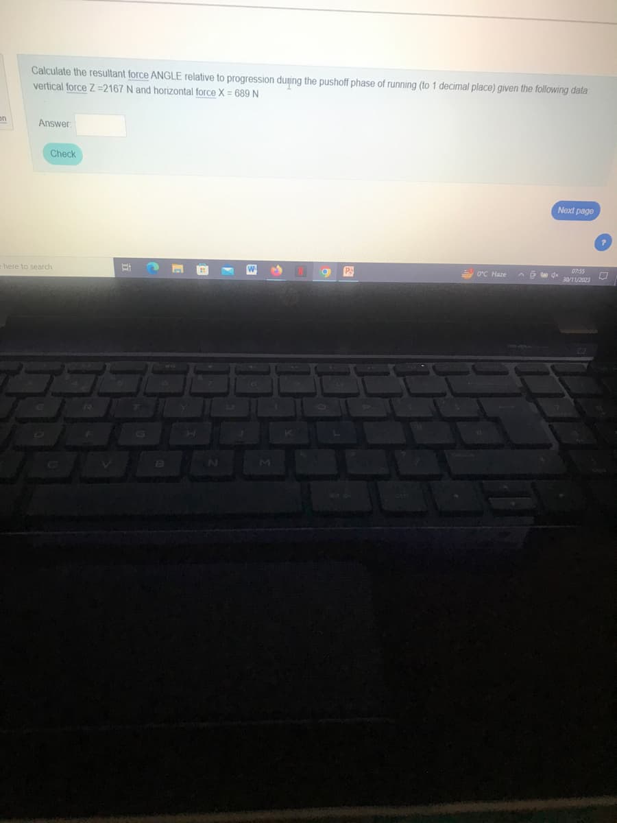 on
Calculate the resultant force ANGLE relative to progression during the pushoff phase of running (to 1 decimal place) given the following data:
vertical force Z-2167 N and horizontal force X = 689 N
Answer
Check
e here to search
V
at
B
9 P
0°C Haze
Next page
^4x
07:55
30/11/2023