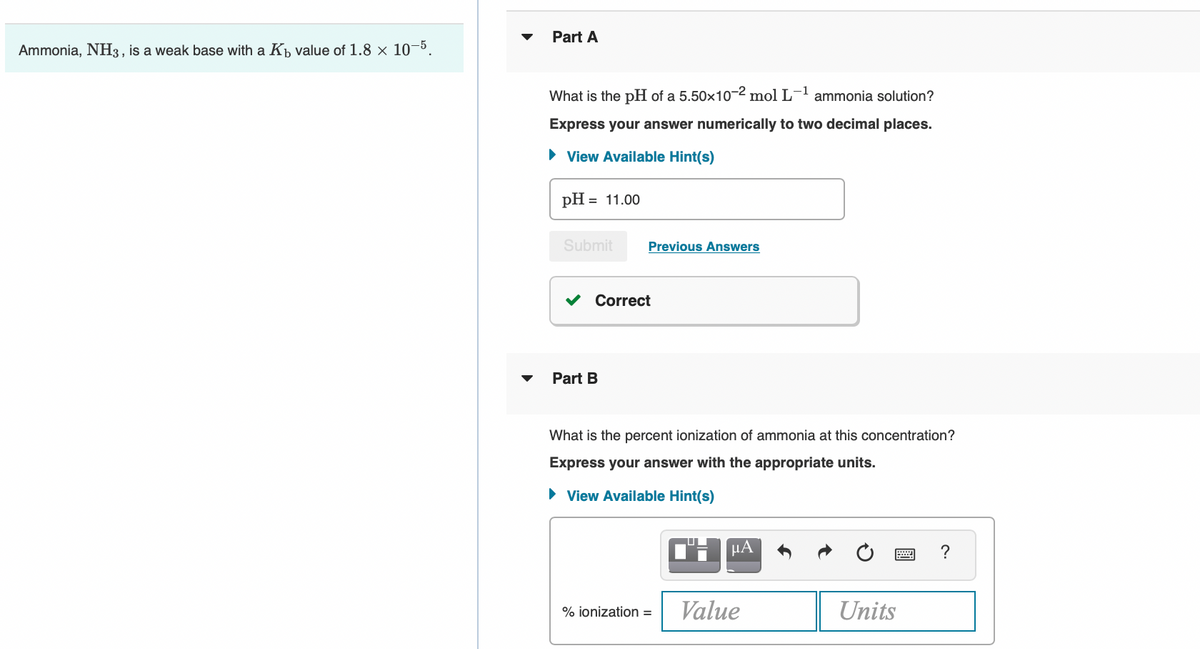 Part A
Ammonia, NH3, is a weak base with a Kp value of 1.8 × 10-5.
What is the pH of a 5.50x10-2 mol L- ammonia solution?
Express your answer numerically to two decimal places.
• View Available Hint(s)
pH = 11.00
Submit
Previous Answers
V Correct
Part B
What is the percent ionization of ammonia at this concentration?
Express your answer with the appropriate units.
• View Available Hint(s)
?
% ionization =
Value
Units
