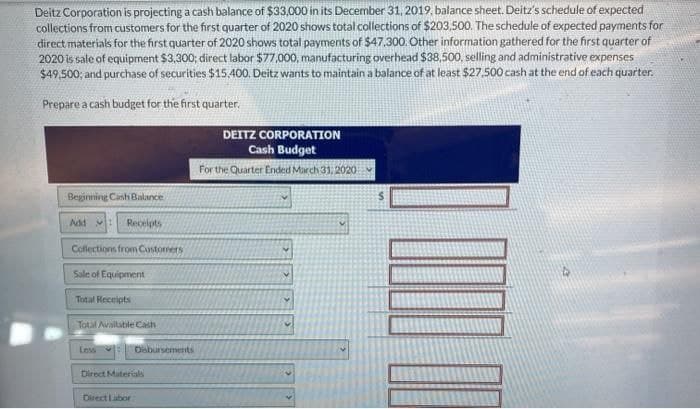 Deitz Corporation is projecting a cash balance of $33,000 in its December 31, 2019, balance sheet. Deitz's schedule of expected
collections from customers for the first quarter of 2020 shows total collections of $203,500. The schedule of expected payments for
direct materials for the first quarter of 2020 shows total payments of $47.300. Other information gathered for the first quarter of
2020 is sale of equipment $3,300; direct labor $77,000, manufacturing overhead $38,500, selling and administrative expenses
$49,500; and purchase of securities $15.400. Deitz wants to maintain a balance of at least $27,500 cash at the end of each quarter.
Prepare a cash budget for the first quarter.
Beginning Cash Balance
Add
Receipts
Collections from Customers
Sale of Equipment
Total Receipts
Total Available Cash
Less
Disbursements
Direct Materials
Direct Labor
DEITZ CORPORATION
Cash Budget
For the Quarter Ended March 31, 2020: