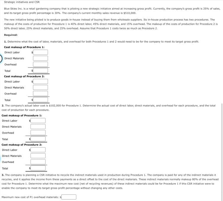 Strategic initiatives and CSR
Blue Skies Inc. is a retail gardening company that is piloting a new strategic initiative aimed at increasing gross profit. Currently, the company's gross profit is 25% of sales,
and its target gross profit percentage is 30%. The company's current monthly sales revenue is $510,000.
The new initiative being piloted is to produce goods in-house instead of buying them from wholesale suppliers. Its in-house production process has two procedures. The
makeup of the costs of production for Procedure 1 is 40% direct labor, 45% direct materials, and 15% overhead. The makeup of the costs of production for Procedure 2 is
50% direct labor, 25% direct materials, and 25% overhead. Assume that Procedure 1 costs twice as much as Procedure 2.
Required:
1. Determine what the cost of labor, materials, and overhead for both Procedures 1 and 2 would need to be for the company to meet its target gross profit.
Cost makeup of Procedure 1:
Direct Labor
Direct Materials
Overhead
Total
Cost makeup of Procedure 2:
Direct Labor
Direct Materials
Overhead
Total
2. The company's actual labor cost is $102,000 for Procedure 1. Determine the actual cost of direct labor, direct materials, and overhead for each procedure, and the total
cost of production for each procedure.
Cost makeup of Procedure 1:
Direct Labor
Direct Materials
Overhead
Total
Cost makeup of Procedure 2:
Direct Labor
Direct Materials
Overhead
Total
3. The company is planning a CSR initiative to recycle the indirect materials used in production during Procedure 1. The company is paid for any of the indirect materials it
recycles, and it applies the income from these payments as a direct offset to the cost of the direct materials. These indirect materials normally makeup 80% of the overhead
cost for Procedure 1. Determine what the maximum new cost (net of recycling revenues) of these indirect materials could be for Procedure 1 if this CSR initiative were to
enable the company to meet its target gross profit percentage without changing any other costs.
Maximum new cost of P1 overhead materials: