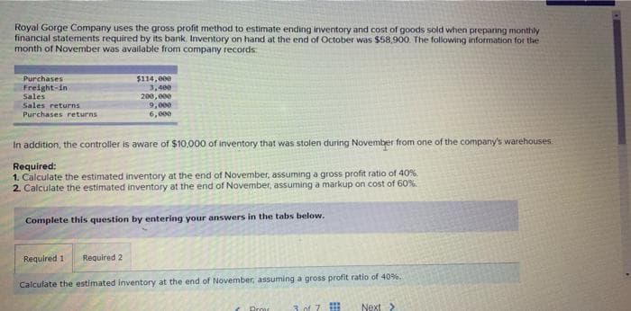 Royal Gorge Company uses the gross profit method to estimate ending inventory and cost of goods sold when preparing monthly
financial statements required by its bank. Inventory on hand at the end of October was $58,900. The following information for the
month of November was available from company records:
Purchases
Freight-in
Sales
Sales returns
Purchases returns
$114,000
3,400
200,000
9,000
6,000
In addition, the controller is aware of $10,000 of inventory that was stolen during November from one of the company's warehouses
Required:
1. Calculate the estimated inventory at the end of November, assuming a gross profit ratio of 40%
2. Calculate the estimated inventory at the end of November, assuming a markup on cost of 60%.
Complete this question by entering your answers in the tabs below.
Required 1 Required 2
Calculate the estimated inventory at the end of November, assuming a gross profit ratio of 40%.
Prov
3 of 7
Next >