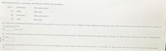 Beginning inventory, purchases, and sales for WCS12 are as follows:
330 units at $11
160 units
330 units at $13
400 units
a. Assuming a perpetual inventory system and using the weighted average method, determine the weighted average unit cost after the October 22 purchase. Round your answer to
two decimal places
per unit
Oct. 1
13
22
29
Inventory
Sale
Purchase
Sale
b. Assuming a perpetual inventory system and using the weighted average method, determine the cost of goods sold on October 29. Round your "average unit cost to two decimal
places.
C. Assuming a perpetual inventory system and using the weighted average method, determine the inventory on October 31. Round your "average unit cost to two decimal places.