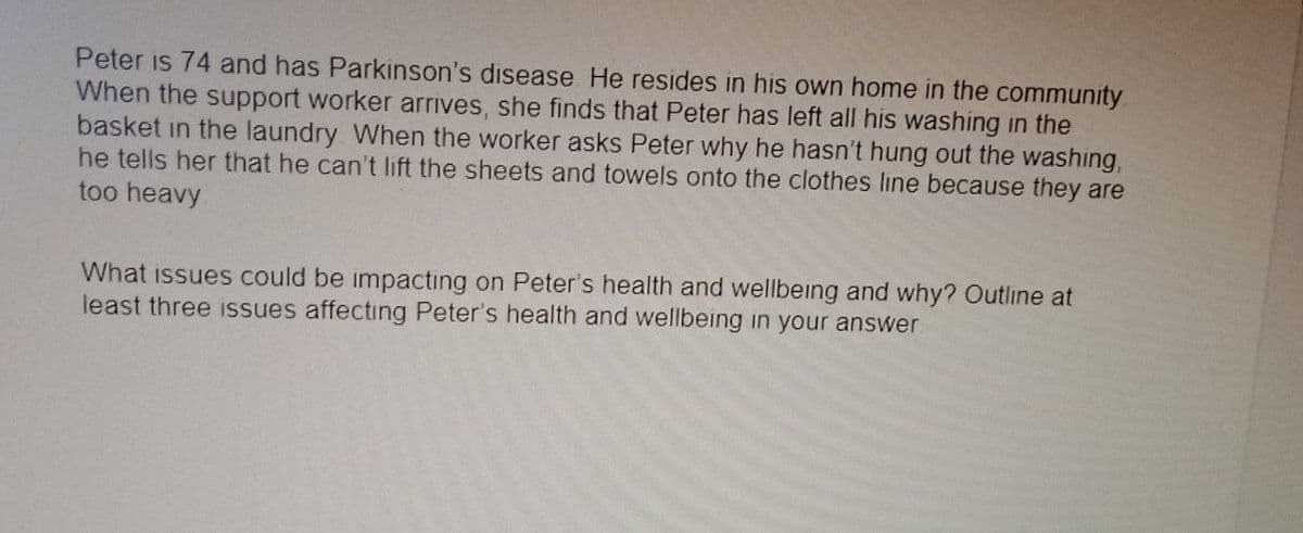 Peter is 74 and has Parkinson's disease He resides in his own home in the community
When the support worker arrives, she finds that Peter has left all his washing in the
basket in the laundry. When the worker asks Peter why he hasn't hung out the washing,
he tells her that he can't lift the sheets and towels onto the clothes line because they are
too heavy
What issues could be impacting on Peter's health and wellbeing and why? Outline at
least three issues affecting Peter's health and wellbeing in your answer