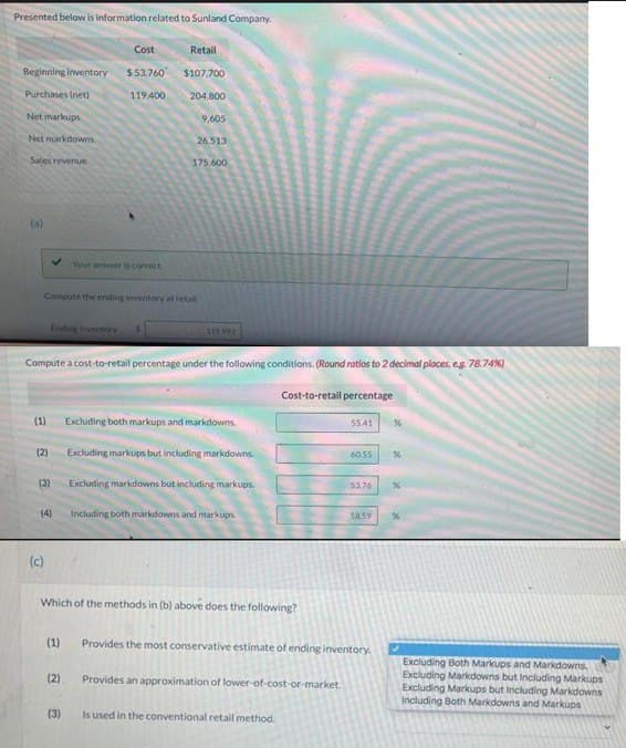 Presented below is information related to Sunland Company.
Cost
Beginning inventory $53.760
Purchases (net)
Net markups
Net markdowns
Sales revenue
(a)
(1)
(2)
Compute the ending inventory at retail.
Ending inventory
(3)
(4)
(c)
119.400
Your answer is correct
Compute a cost-to-retail percentage under the following conditions. (Round ratios to 2 decimal places, eg. 78.74%)
Cost-to-retail percentage
(1)
(2)
Retail
$107,700
204,800
(3)
9,605
26.513
175.600
$19.992
Which of the methods in (b) above does the following?
Excluding both markups and markdowns.
Excluding markups but including markdowns.
Excluding markdowns but including markups.
Including both markdowns and markups.
55.41
Is used in the conventional retail method.
60.55 %
53,76
58.59
Provides the most conservative estimate of ending inventory.
Provides an approximation of lower-of-cost-or-market.
%
Excluding Both Markups and Markdowns.
Excluding Markdowns but Including Markups
Excluding Markups but Including Markdowns
Including Both Markdowns and Markups