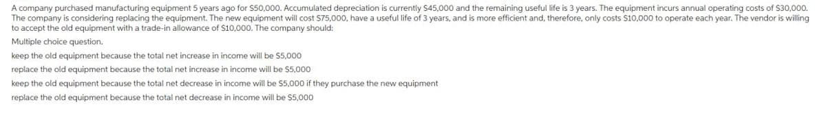 A company purchased manufacturing equipment 5 years ago for $50,000. Accumulated depreciation is currently $45,000 and the remaining useful life is 3 years. The equipment incurs annual operating costs of $30,000.
The company is considering replacing the equipment. The new equipment will cost $75,000, have a useful life of 3 years, and is more efficient and, therefore, only costs $10,000 to operate each year. The vendor is willing
to accept the old equipment with a trade-in allowance of $10,000. The company should:
Multiple choice question.
keep the old equipment because the total net increase in income will be $5,000
replace the old equipment because the total net increase in income will be $5,000
keep the old equipment because the total net decrease in income will be $5,000 if they purchase the new equipment
replace the old equipment because the total net decrease in income will be $5,000