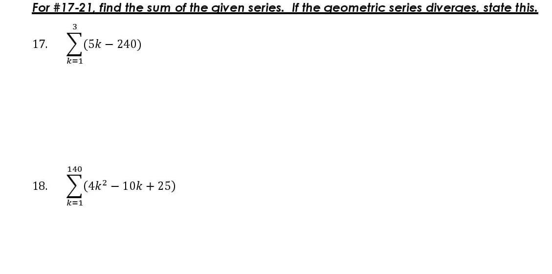 For #17-21, find the sum of the aiven series. If the qeometric series diverges, state this.
3
17.
(5k – 240)
140
18.
> (4k2 – 10k + 25)
k=1
