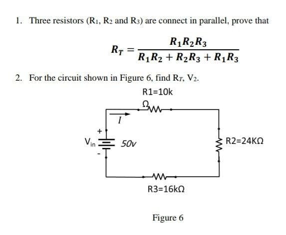 1. Three resistors (R₁, R2 and R3) are connect in parallel, prove that
R₁ R₂ R3
R₁ R2 + R₂R3 + R₁ R3
RT
2. For the circuit shown in Figure 6, find RT, V₂.
R1=10k
Suv
Vin
50v
ww
R3=16kΩ
Figure 6
R2=24KΩ