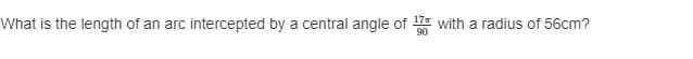 What is the length of an arc intercepted by a central angle of with a radius of 56cm?
17
90
