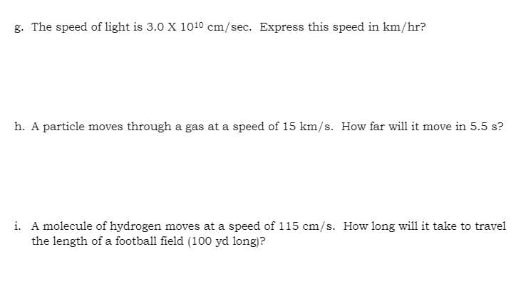 g. The speed of light is 3.0 X 1010 cm/sec. Express this speed in km/hr?
h. A particle moves through a gas at a speed of 15 km/s. How far will it move in 5.5 s?
i. A molecule of hydrogen moves at a speed of 115 cm/s. How long will it take to travel
the length of a football field (100 yd long)?
