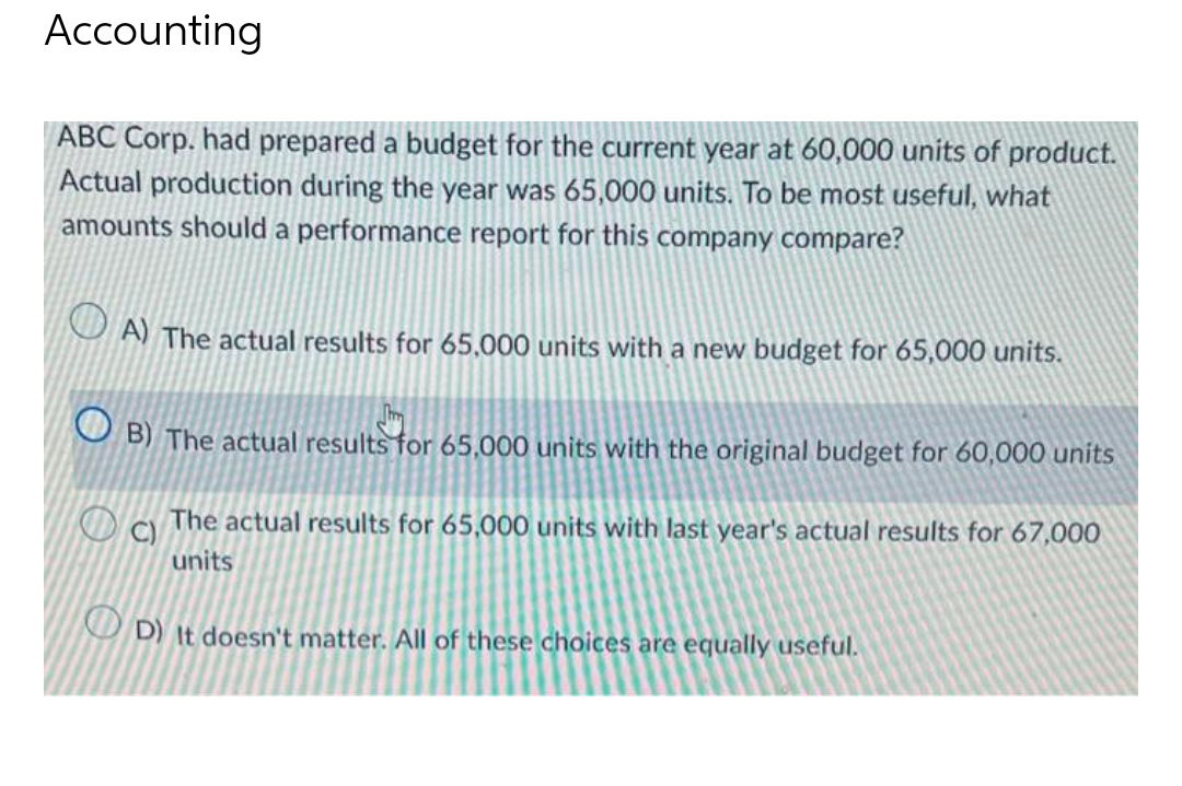 Accounting
ABC Corp. had prepared a budget for the current year at 60,000 units of product.
Actual production during the year was 65,000 units. To be most useful, what
amounts should a performance report for this company compare?
O A) The actual results for 65,000 units with a new budget for 65,000 units.
O B) The actual results for 65,000 units with the original budget for 60,000 units
The actual results for 65,000 units with last year's actual results for 67,000
C)
units
O D) It doesn't matter. All of these choices are equally useful.
