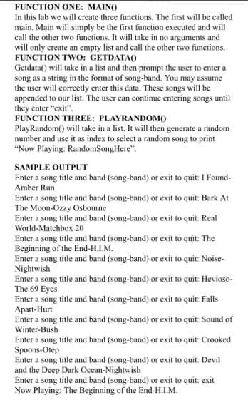 FUNCTION ONE: MAINO
In this lab we will create three functions. The first will be called
main. Main will simply be the first function executed and will
call the other two funetions. It will take in no arguments and
will only create an empty list and call the other two functions.
FUNCTION TWO: GETDATAO
Getdata() will take in a list and then prompt the user to enter a
song as a string in the format of song-band. You may assume
the user will correctly enter this data. These songs will be
appended to our list. The user can continue entering songs until
they enter "exit".
FUNCTION THREE: PLAYRANDOMO
PlayRandom() will take in a list. It will then generate a random
number and use it as index to select a random song to print
"Now Playing: RandomSongHere".
SAMPLE OUTPUT
Enter a song title and band (song-band) or exit to quit: I Found-
Amber Run
Enter a song title and band (song-band) or exit to quit: Bark At
The Moon-Ozzy Osbourne
Enter a song title and band (song-band) or exit to quit: Real
World-Matchbox 20
Enter a song title and band (song-band) or exit to quit: The
Beginning of the End-H.L.M.
Enter a song title and band (song-band) or exit to quit: Noise-
Nightwish
Enter a song title and band (song-band) or exit to quit: Hevioso-
The 69 Eyes
Enter a song title and band (song-band) or exit to quit: Falls
Apart-Hurt
Enter a song title and band (song-band) or exit to quit: Sound of
Winter-Bush
Enter a song title and band (song-band) or exit to quit: Crooked
Spoons-Otep
Enter a song title and band (song-band) or exit to quit: Devil
and the Deep Dark Occan-Nightwish
Enter a song title and band (song-band) or exit to quit: exit
Now Playing: The Beginning of the End-H.L.M.
