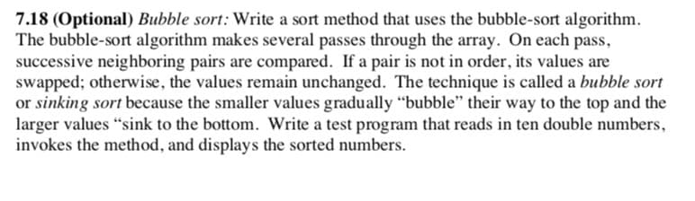 7.18 (Optional) Bubble sort: Write a sort method that uses the bubble-sort algorithm.
The bubble-sort algorithm makes several passes through the array. On each pass,
successive neighboring pairs are compared. If a pair is not in order, its values are
swapped; otherwise, the values remain unchanged. The technique is called a bubble sort
or sinking sort because the smaller values gradually "bubble" their way to the top and the
larger values "sink to the bottom. Write a test program that reads in ten double numbers,
invokes the method, and displays the sorted numbers.
