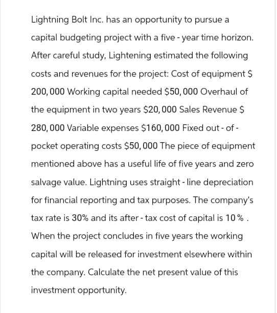 Lightning Bolt Inc. has an opportunity to pursue a
capital budgeting project with a five-year time horizon.
After careful study, Lightening estimated the following
costs and revenues for the project: Cost of equipment $
200,000 Working capital needed $50,000 Overhaul of
the equipment in two years $20,000 Sales Revenue $
280,000 Variable expenses $160,000 Fixed out-of-
pocket operating costs $50,000 The piece of equipment
mentioned above has a useful life of five years and zero
salvage value. Lightning uses straight-line depreciation
for financial reporting and tax purposes. The company's
tax rate is 30% and its after-tax cost of capital is 10%.
When the project concludes in five years the working
capital will be released for investment elsewhere within
the company. Calculate the net present value of this
investment opportunity.