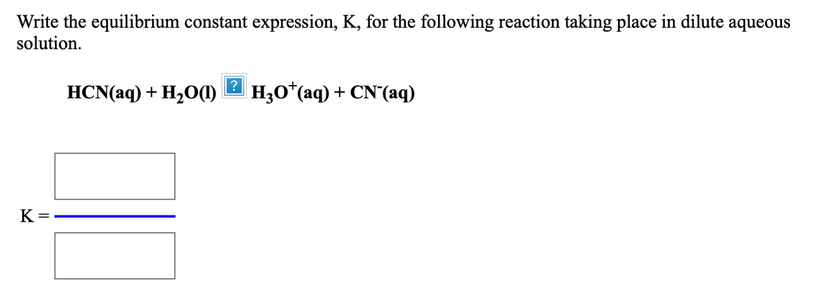 Write the equilibrium constant expression, K, for the following reaction taking place in dilute aqueous
solution.
HCN(aq) + H,O(1)
H30*(aq) + CN'(aq)
K =
