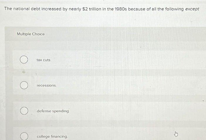 The national debt increased by nearly $2 trillion in the 1980s because of all the following except
Multiple Choice
tax cuts.
recessions
О
defense spending.
college financing.
D