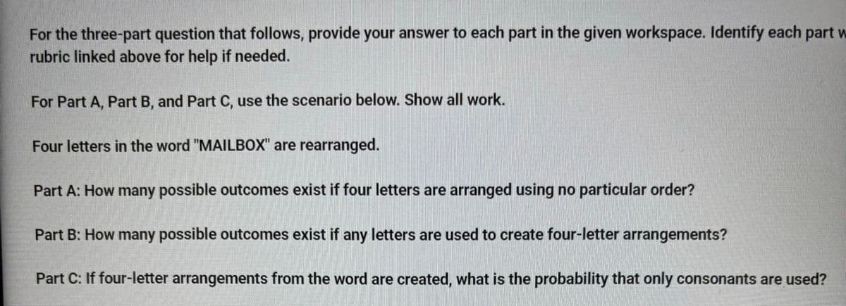 For the three-part question that follows, provide your answer to each part in the given workspace. Identify each part w
rubric linked above for help if needed.
For Part A, Part B, and Part C, use the scenario below. Show all work.
Four letters in the word "MAILBOX" are rearranged.
Part A: How many possible outcomes exist if four letters are arranged using no particular order?
Part B: How many possible outcomes exist if any letters are used to create four-letter arrangements?
Part C: If four-letter arrangements from the word are created, what is the probability that only consonants are used?