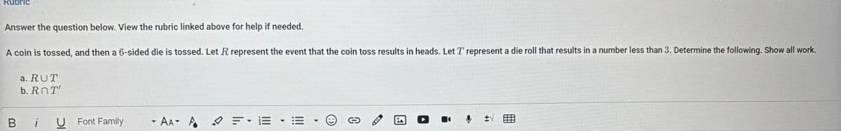 Rubric
Answer the question below. View the rubric linked above for help if needed.
A coin is tossed, and then a 6-sided die is tossed. Let R represent the event that the coin toss results in heads. Let T represent a die roll that results in a number less than 3. Determine the following. Show all work.
a. RUT
b. ROT
Bi
U Font Family
▾
AA A
F▾ E
C
+