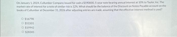 On January 1, 2024, Cullumber Company issued for cash a $590000, 5-year note bearing annual interest at 10% to Taylor, Inc. The
market rate of interest for a note of similar risk is 12 %, What should be the balance of the Discount on Notes Payable account on the
books of Cullumber at December 31, 2026 after adjusting entries are made, assuming that the effective-interest method is used?
$16798
O $51501
O $19942
O $28341