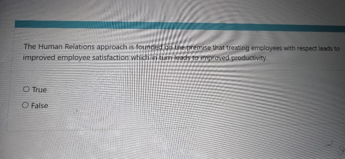 The Human Relations approach is founded on the premise that treating employees with respect leads to
improved employee satisfaction which in turn leads to improved productivity.
True
False